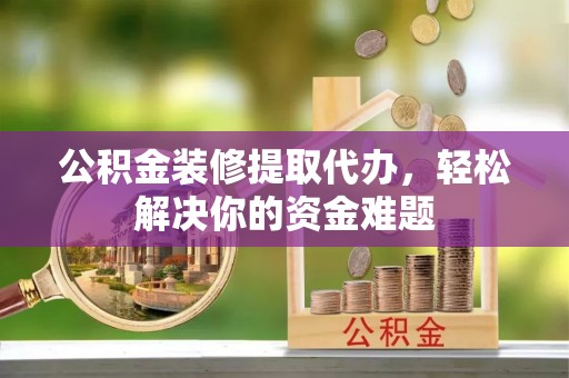 靖西公积金装修提取代办，轻松解决你的资金难题