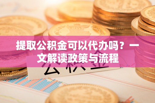 靖西提取公积金可以代办吗？一文解读政策与流程