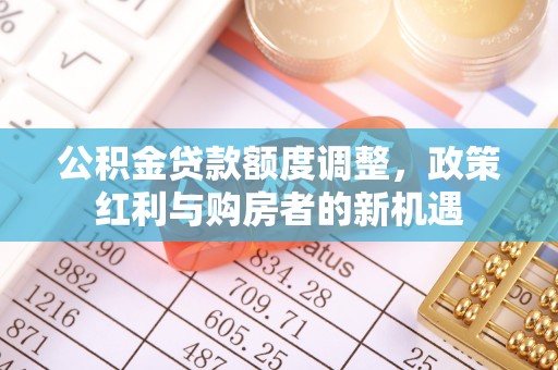 靖西公积金贷款额度调整，政策红利与购房者的新机遇