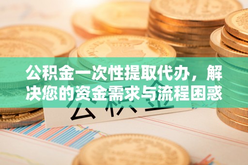 靖西公积金一次性提取代办，解决您的资金需求与流程困惑