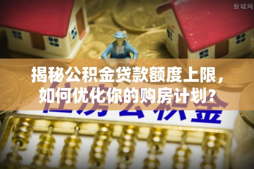 靖西揭秘公积金贷款额度上限，如何优化你的购房计划？