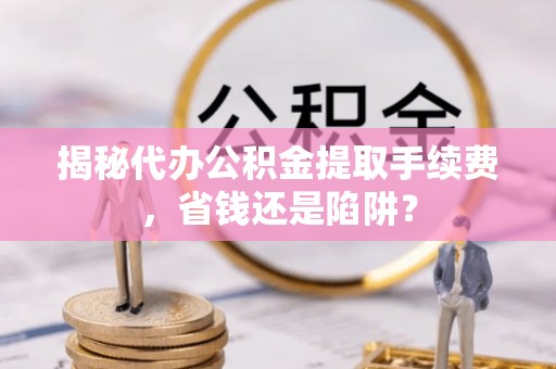靖西揭秘代办公积金提取手续费，省钱还是陷阱？