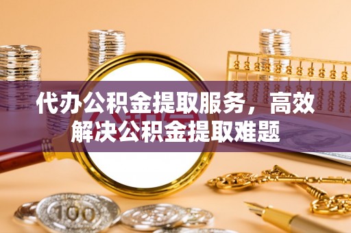 靖西代办公积金提取服务，高效解决公积金提取难题