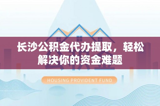 靖西长沙公积金代办提取，轻松解决你的资金难题