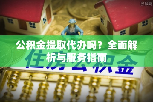 靖西公积金提取代办吗？全面解析与服务指南