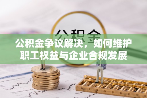 靖西公积金争议解决，如何维护职工权益与企业合规发展