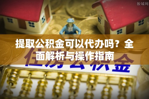 靖西提取公积金可以代办吗？全面解析与操作指南