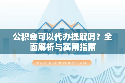 靖西公积金可以代办提取吗？全面解析与实用指南