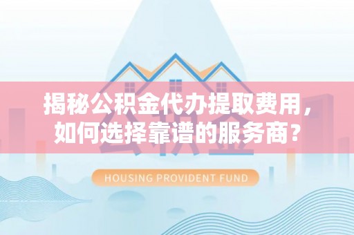 靖西揭秘公积金代办提取费用，如何选择靠谱的服务商？