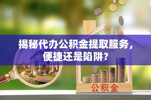 靖西揭秘代办公积金提取服务，便捷还是陷阱？