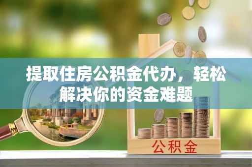 靖西提取住房公积金代办，轻松解决你的资金难题