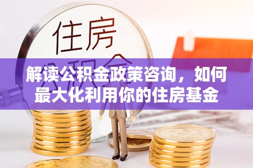 靖西解读公积金政策咨询，如何最大化利用你的住房基金