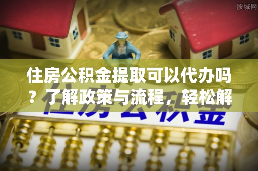 靖西住房公积金提取可以代办吗？了解政策与流程，轻松解决疑惑
