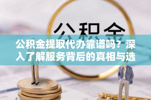 靖西公积金提取代办靠谱吗？深入了解服务背后的真相与选择指南