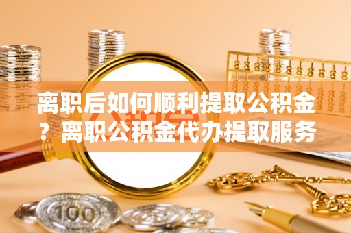 靖西离职后如何顺利提取公积金？离职公积金代办提取服务助力无忧办理