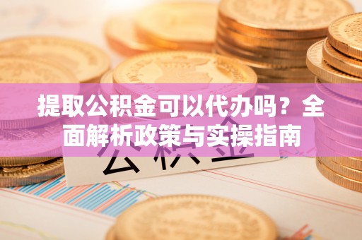 靖西提取公积金可以代办吗？全面解析政策与实操指南