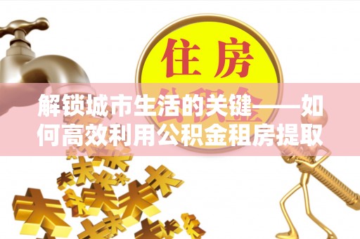 靖西解锁城市生活的关键——如何高效利用公积金租房提取实现居住自由