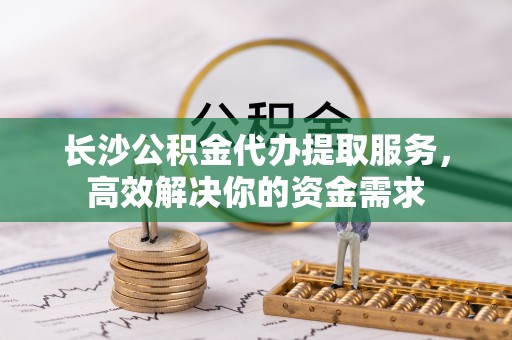 靖西长沙公积金代办提取服务，高效解决你的资金需求
