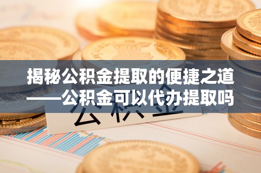 靖西揭秘公积金提取的便捷之道——公积金可以代办提取吗？