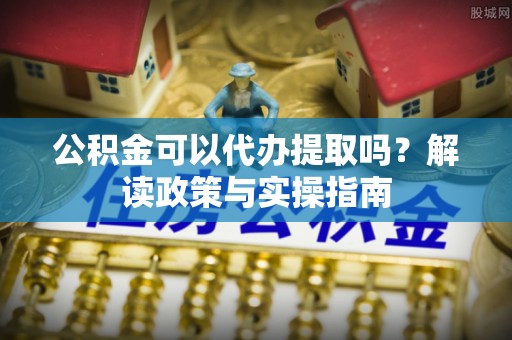 靖西公积金可以代办提取吗？解读政策与实操指南