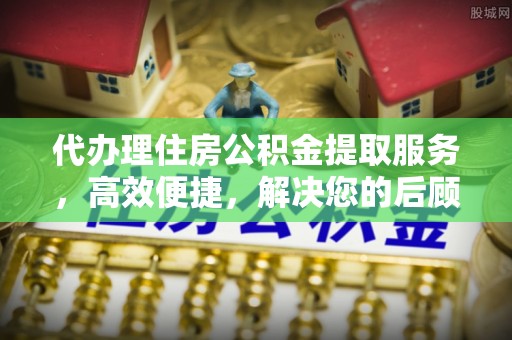 靖西代办理住房公积金提取服务，高效便捷，解决您的后顾之忧
