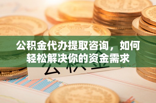 靖西公积金代办提取咨询，如何轻松解决你的资金需求