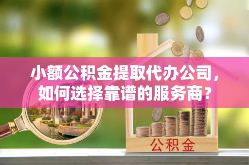 靖西小额公积金提取代办公司，如何选择靠谱的服务商？