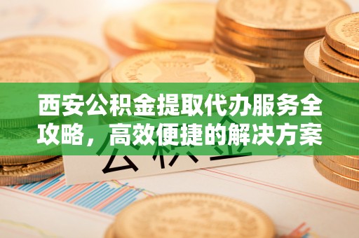 靖西西安公积金提取代办服务全攻略，高效便捷的解决方案