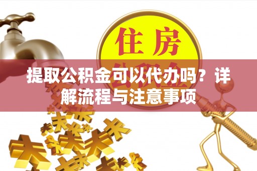 靖西提取公积金可以代办吗？详解流程与注意事项