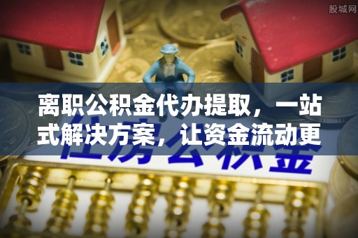 靖西离职公积金代办提取，一站式解决方案，让资金流动更便捷