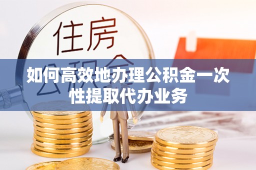 靖西如何高效地办理公积金一次性提取代办业务
