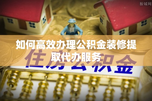 靖西如何高效办理公积金装修提取代办服务
