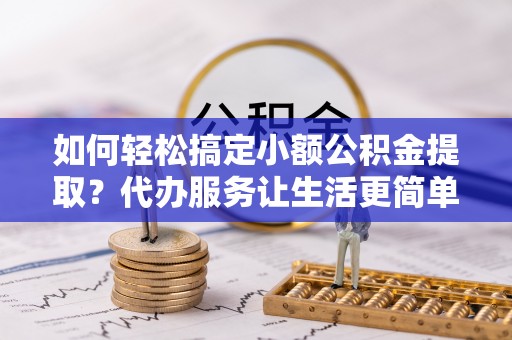 靖西如何轻松搞定小额公积金提取？代办服务让生活更简单