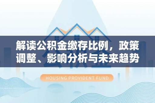 靖西解读公积金缴存比例，政策调整、影响分析与未来趋势