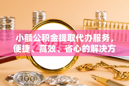 靖西小额公积金提取代办服务，便捷、高效、省心的解决方案