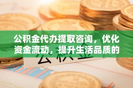靖西公积金代办提取咨询，优化资金流动，提升生活品质的明智选择