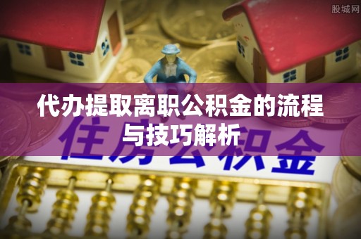 靖西代办提取离职公积金的流程与技巧解析