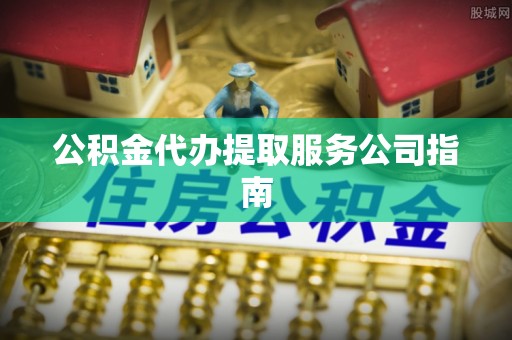 靖西公积金代办提取服务公司指南