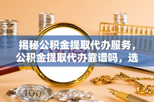 靖西揭秘公积金提取代办服务，公积金提取代办靠谱吗，选择需谨慎