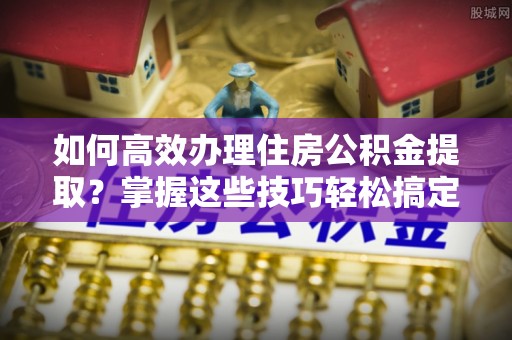靖西如何高效办理住房公积金提取？掌握这些技巧轻松搞定