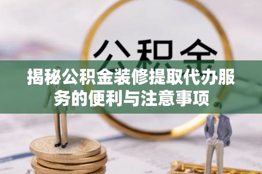靖西揭秘公积金装修提取代办服务的便利与注意事项