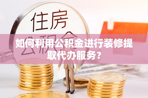 靖西如何利用公积金进行装修提取代办服务？