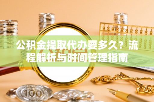 靖西公积金提取代办要多久？流程解析与时间管理指南