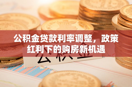 靖西公积金贷款利率调整，政策红利下的购房新机遇