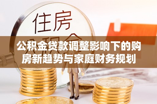 靖西公积金贷款调整影响下的购房新趋势与家庭财务规划