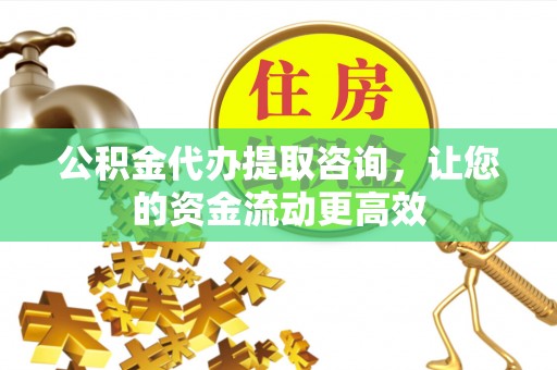 靖西公积金代办提取咨询，让您的资金流动更高效