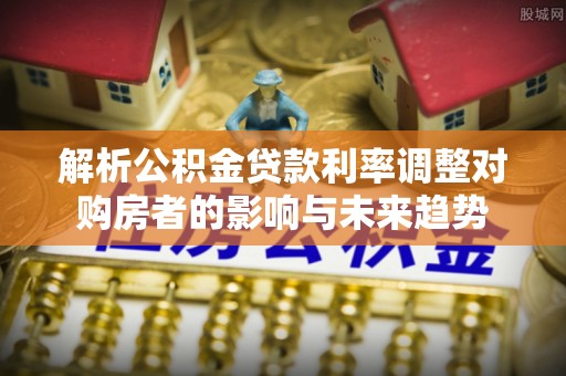 靖西解析公积金贷款利率调整对购房者的影响与未来趋势