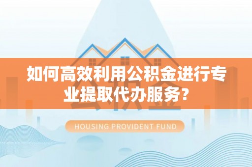 靖西如何高效利用公积金进行专业提取代办服务？