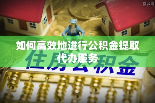 靖西如何高效地进行公积金提取代办服务