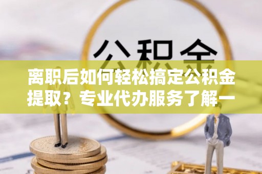 靖西离职后如何轻松搞定公积金提取？专业代办服务了解一下